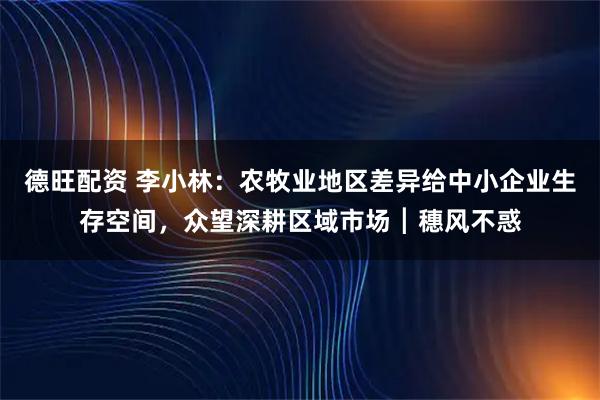 德旺配资 李小林：农牧业地区差异给中小企业生存空间，众望深耕区域市场┃穗风不惑