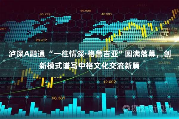 泸深A融通 “一往情深·格鲁吉亚”圆满落幕，创新模式谱写中格文化交流新篇